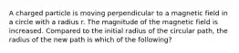 A charged particle is moving perpendicular to a magnetic field in a circle with a radius r. The magnitude of the magnetic field is increased. Compared to the initial radius of the circular path, the radius of the new path is which of the following?