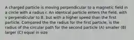 A charged particle is moving perpendicular to a magnetic field in a circle with a radius r. An identical particle enters the field, with v perpendicular to B, but with a higher speed than the first particle. Compared the the radius for the first particle, is the radius of the circular path for the second particle (A) smaller (B) larger (C) equal in size