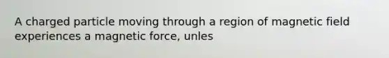 A charged particle moving through a region of magnetic field experiences a magnetic force, unles