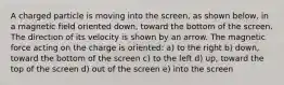 A charged particle is moving into the screen, as shown below, in a magnetic field oriented down, toward the bottom of the screen. The direction of its velocity is shown by an arrow. The magnetic force acting on the charge is oriented: a) to the right b) down, toward the bottom of the screen c) to the left d) up, toward the top of the screen d) out of the screen e) into the screen