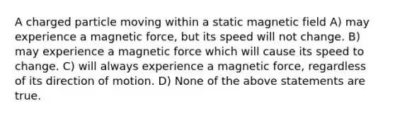 A charged particle moving within a static magnetic field A) may experience a magnetic force, but its speed will not change. B) may experience a magnetic force which will cause its speed to change. C) will always experience a magnetic force, regardless of its direction of motion. D) None of the above statements are true.