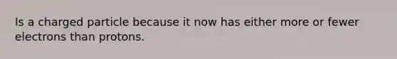Is a charged particle because it now has either more or fewer electrons than protons.