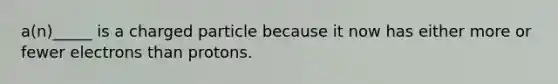 a(n)_____ is a charged particle because it now has either more or fewer electrons than protons.