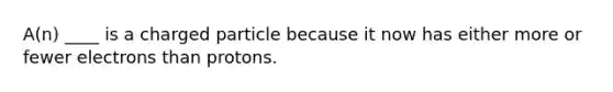 A(n) ____ is a charged particle because it now has either more or fewer electrons than protons.