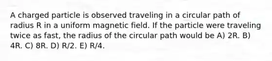 A charged particle is observed traveling in a circular path of radius R in a uniform magnetic field. If the particle were traveling twice as fast, the radius of the circular path would be A) 2R. B) 4R. C) 8R. D) R/2. E) R/4.