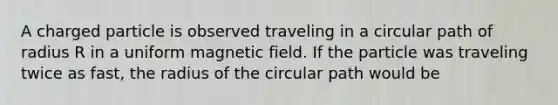 A charged particle is observed traveling in a circular path of radius R in a uniform magnetic field. If the particle was traveling twice as fast, the radius of the circular path would be