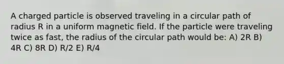 A charged particle is observed traveling in a circular path of radius R in a uniform magnetic field. If the particle were traveling twice as fast, the radius of the circular path would be: A) 2R B) 4R C) 8R D) R/2 E) R/4