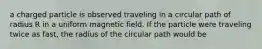 a charged particle is observed traveling in a circular path of radius R in a uniform magnetic field. If the particle were traveling twice as fast, the radius of the circular path would be