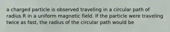 a charged particle is observed traveling in a circular path of radius R in a uniform magnetic field. If the particle were traveling twice as fast, the radius of the circular path would be