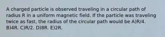 A charged particle is observed traveling in a circular path of radius R in a uniform magnetic field. If the particle was traveling twice as fast, the radius of the circular path would be A)R/4. B)4R. C)R/2. D)8R. E)2R.