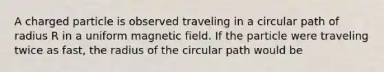 A charged particle is observed traveling in a circular path of radius R in a uniform magnetic field. If the particle were traveling twice as fast, the radius of the circular path would be