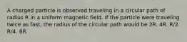 A charged particle is observed traveling in a circular path of radius R in a uniform magnetic field. If the particle were traveling twice as fast, the radius of the circular path would be 2R. 4R. R/2. R/4. 8R.