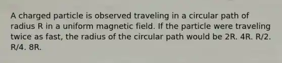 A charged particle is observed traveling in a circular path of radius R in a uniform magnetic field. If the particle were traveling twice as fast, the radius of the circular path would be 2R. 4R. R/2. R/4. 8R.