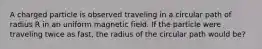 A charged particle is observed traveling in a circular path of radius R in an uniform magnetic field. If the particle were traveling twice as fast, the radius of the circular path would be?