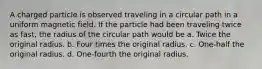 A charged particle is observed traveling in a circular path in a uniform magnetic field. If the particle had been traveling twice as fast, the radius of the circular path would be a. Twice the original radius. b. Four times the original radius. c. One-half the original radius. d. One-fourth the original radius.