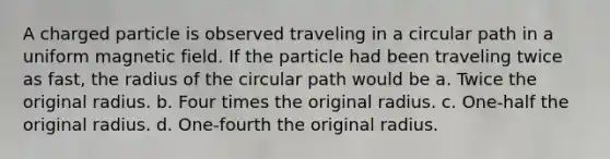 A charged particle is observed traveling in a circular path in a uniform magnetic field. If the particle had been traveling twice as fast, the radius of the circular path would be a. Twice the original radius. b. Four times the original radius. c. One-half the original radius. d. One-fourth the original radius.