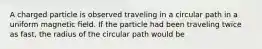 A charged particle is observed traveling in a circular path in a uniform magnetic ﬁeld. If the particle had been traveling twice as fast, the radius of the circular path would be