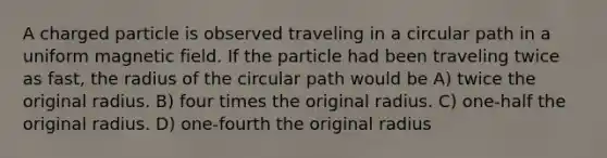 A charged particle is observed traveling in a circular path in a uniform magnetic field. If the particle had been traveling twice as fast, the radius of the circular path would be A) twice the original radius. B) four times the original radius. C) one-half the original radius. D) one-fourth the original radius