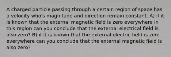 A charged particle passing through a certain region of space has a velocity who's magnitude and direction remain constant. A) if it is known that the external magnetic field is zero everywhere in this region can you conclude that the external electrical field is also zero? B) if it is known that the external electric field is zero everywhere can you conclude that the external magnetic field is also zero?