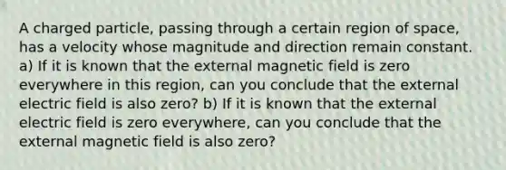 A charged particle, passing through a certain region of space, has a velocity whose magnitude and direction remain constant. a) If it is known that the external magnetic field is zero everywhere in this region, can you conclude that the external electric field is also zero? b) If it is known that the external electric field is zero everywhere, can you conclude that the external magnetic field is also zero?