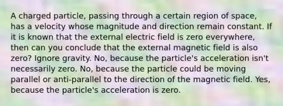 A charged particle, passing through a certain region of space, has a velocity whose magnitude and direction remain constant. If it is known that the external electric field is zero everywhere, then can you conclude that the external magnetic field is also zero? Ignore gravity. No, because the particle's acceleration isn't necessarily zero. No, because the particle could be moving parallel or anti-parallel to the direction of the magnetic field. Yes, because the particle's acceleration is zero.