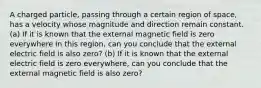 A charged particle, passing through a certain region of space, has a velocity whose magnitude and direction remain constant. (a) If it is known that the external magnetic field is zero everywhere in this region, can you conclude that the external electric field is also zero? (b) If it is known that the external electric field is zero everywhere, can you conclude that the external magnetic field is also zero?