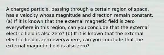 A charged particle, passing through a certain region of space, has a velocity whose magnitude and direction remain constant. (a) If it is known that the external magnetic field is zero everywhere in this region, can you conclude that the external electric field is also zero? (b) If it is known that the external electric field is zero everywhere, can you conclude that the external magnetic field is also zero?