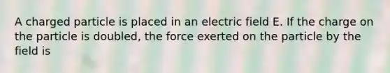 A charged particle is placed in an electric field E. If the charge on the particle is doubled, the force exerted on the particle by the field is