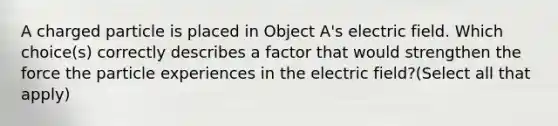 A charged particle is placed in Object A's electric field. Which choice(s) correctly describes a factor that would strengthen the force the particle experiences in the electric field?(Select all that apply)