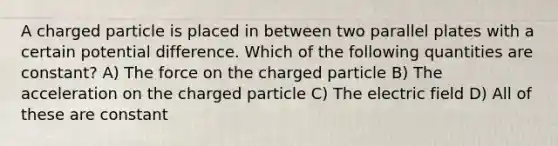 A charged particle is placed in between two parallel plates with a certain potential difference. Which of the following quantities are constant? A) The force on the charged particle B) The acceleration on the charged particle C) The electric field D) All of these are constant