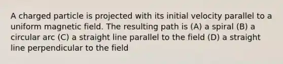 A charged particle is projected with its initial velocity parallel to a uniform magnetic field. The resulting path is (A) a spiral (B) a circular arc (C) a straight line parallel to the field (D) a straight line perpendicular to the field