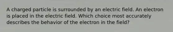 A charged particle is surrounded by an electric field. An electron is placed in the electric field. Which choice most accurately describes the behavior of the electron in the field?