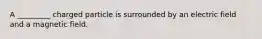 A _________ charged particle is surrounded by an electric field and a magnetic field.