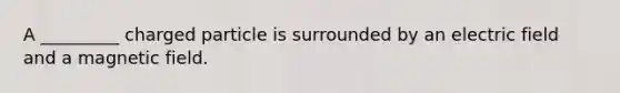 A _________ charged particle is surrounded by an electric field and a magnetic field.