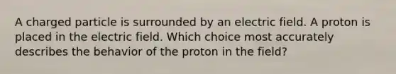 A charged particle is surrounded by an electric field. A proton is placed in the electric field. Which choice most accurately describes the behavior of the proton in the field?