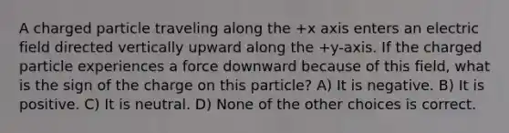 A charged particle traveling along the +x axis enters an electric field directed vertically upward along the +y-axis. If the charged particle experiences a force downward because of this field, what is the sign of the charge on this particle? A) It is negative. B) It is positive. C) It is neutral. D) None of the other choices is correct.