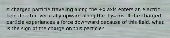 A charged particle traveling along the +x axis enters an electric field directed vertically upward along the +y-axis. If the charged particle experiences a force downward because of this field, what is the sign of the charge on this particle?