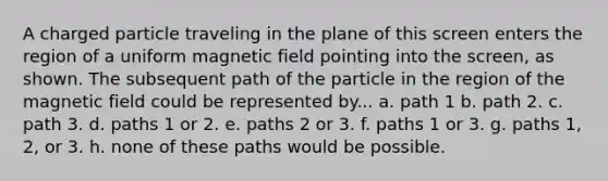 A charged particle traveling in the plane of this screen enters the region of a uniform magnetic field pointing into the screen, as shown. The subsequent path of the particle in the region of the magnetic field could be represented by... a. path 1 b. path 2. c. path 3. d. paths 1 or 2. e. paths 2 or 3. f. paths 1 or 3. g. paths 1, 2, or 3. h. none of these paths would be possible.