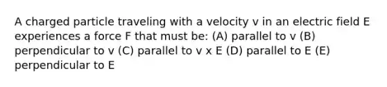 A charged particle traveling with a velocity v in an electric field E experiences a force F that must be: (A) parallel to v (B) perpendicular to v (C) parallel to v x E (D) parallel to E (E) perpendicular to E