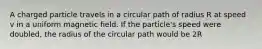 A charged particle travels in a circular path of radius R at speed v in a uniform magnetic field. If the particle's speed were doubled, the radius of the circular path would be 2R