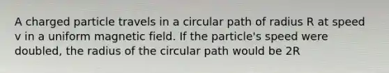 A charged particle travels in a circular path of radius R at speed v in a uniform magnetic field. If the particle's speed were doubled, the radius of the circular path would be 2R