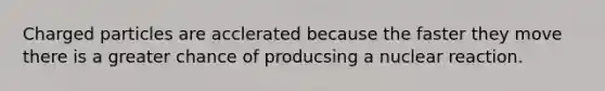 Charged particles are acclerated because the faster they move there is a greater chance of producsing a nuclear reaction.