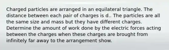 Charged particles are arranged in an equilateral triangle. The distance between each pair of charges is d.. The particles are all the same size and mass but they have different charges. Determine the amount of work done by the electric forces acting between the charges when these charges are brought from infinitely far away to the arrangement show.