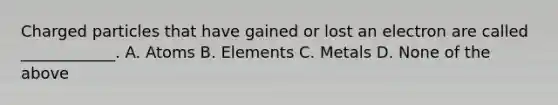 Charged particles that have gained or lost an electron are called ____________. A. Atoms B. Elements C. Metals D. None of the above