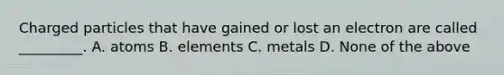 Charged particles that have gained or lost an electron are called _________. A. atoms B. elements C. metals D. None of the above