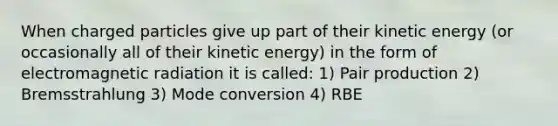 When charged particles give up part of their kinetic energy (or occasionally all of their kinetic energy) in the form of electromagnetic radiation it is called: 1) Pair production 2) Bremsstrahlung 3) Mode conversion 4) RBE