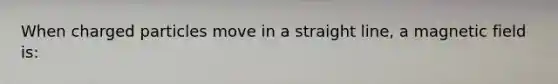 When charged particles move in a straight line, a magnetic field is: