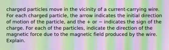 charged particles move in the vicinity of a current-carrying wire. For each charged particle, the arrow indicates the initial direction of motion of the particle, and the + or − indicates the sign of the charge. For each of the particles, indicate the direction of the magnetic force due to the magnetic field produced by the wire. Explain.