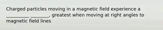 Charged particles moving in a magnetic field experience a __________ ________, greatest when moving at right angles to magnetic field lines