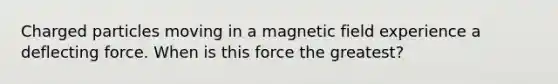 Charged particles moving in a magnetic field experience a deflecting force. When is this force the greatest?